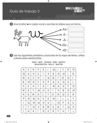 66
Guía de trabajo 3
Une la letra w a cada vocal y escribe la sílaba que se forma.
Lee las siguientes palabras y búscalas en la sopa de letras. Utiliza
colores para destacarlas.
2
3
:
:
:
:
:
KIWI – WOK – TAIWAN – WEB – WAPITI
WASHINGTON - WILLY - WALTER
Guias_1ro lee +c2.indd 66 06-05-19 4:47 p.m.
 