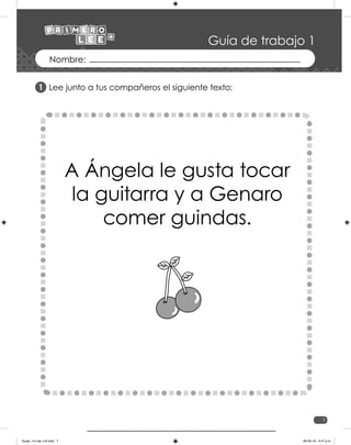7
Guía de trabajo 1
Lee junto a tus compañeros el siguiente texto:
A Ángela le gusta tocar
la guitarra y a Genaro
comer guindas.
1
Guias_1ro lee +c2.indd 7 06-05-19 4:47 p.m.
 