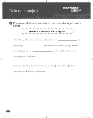 70
excelente – examen – Alex – expulsó
Mientras _el _curso _estaba _dando _un _____________________ _de
_lenguaje, _____________________ _comenzó _a _reír muy _fuerte.
La _profesora _lo _____________________ _de _la _sala _hasta _que
_finalizara _la _hora.
Cuando _todos _terminaron, _la _profesora _los _felicitó
_porque _se _habían _portado ______________________ .
Guía de trabajo 4
Completa el texto con las palabras del recuadro según corres-
ponda.
4
Guias_1ro lee +c2.indd 70 06-05-19 4:47 p.m.
 