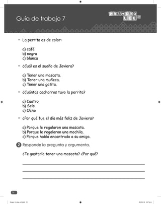 74
Guía de trabajo 7
La perrita es de color:
a) café
b) negra
c) blanca
¿Cuál es el sueño de Javiera?
a) Tener una mascota.
b) Tener una muñeca.
c) Tener una gatita.
¿Cuántos cachorros tuvo la perrita?
a) Cuatro
b) Seis
c) Ocho
¿Por qué fue el día más feliz de Javiera?
a) Porque le regalaron una mascota.
b) Porque le regalaron una mochila.
c) Porque había encontrado a su amiga.
Responde la pregunta y argumenta.
2
¿Te gustaría tener una mascota? ¿Por qué?
Guias_1ro lee +c2.indd 74 06-05-19 4:47 p.m.
 