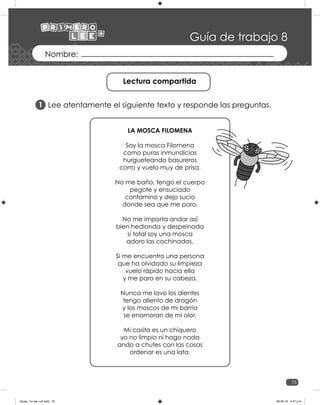 75
Guía de trabajo 8
Lee atentamente el siguiente texto y responde las preguntas.
Lectura compartida
1
LA MOSCA FILOMENA
Soy la mosca Filomena
como puras inmundicias
hurgueteando basureros
corro y vuelo muy de prisa.
No me baño, tengo el cuerpo
pegote y ensuciado
contamino y dejo sucio
donde sea que me paro.
No me importa andar así
bien hedionda y despeinada
si total soy una mosca
adoro las cochinadas.
Si me encuentro una persona
que ha olvidado su limpieza
vuelo rápido hacia ella
y me paro en su cabeza.
Nunca me lavo los dientes
tengo aliento de dragón
y los moscos de mi barrio
se enamoran de mi olor.
Mi casita es un chiquero
yo no limpio ni hago nada
ando a chutes con las cosas
ordenar es una lata.
Guias_1ro lee +c2.indd 75 06-05-19 4:47 p.m.
 