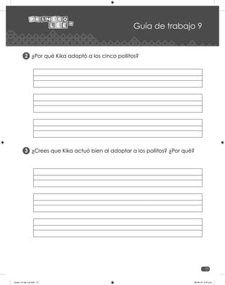 77
Guía de trabajo 9
¿Por qué Kika adoptó a los cinco pollitos?
2
¿Crees que Kika actuó bien al adoptar a los pollitos? ¿Por qué?	
3
Guias_1ro lee +c2.indd 77 06-05-19 4:47 p.m.
 
