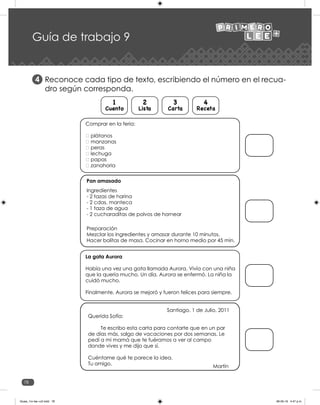 78
Guía de trabajo 9
Reconoce cada tipo de texto, escribiendo el número en el recua-
dro según corresponda.
4
Cuento
1
Lista
2
Carta
3
Receta
4
La gata Aurora
Había una vez una gata llamada Aurora. Vivía con una niña
que la quería mucho. Un día, Aurora se enfermó. La niña la
cuidó mucho.
Finalmente, Aurora se mejoró y fueron felices para siempre.
Santiago. 1 de Julio, 2011
Querida Sofía:
Te escribo esta carta para contarte que en un par
de días más, salgo de vacaciones por dos semanas. Le
pedí a mi mamá que te fuéramos a ver al campo
donde vives y me dijo que sí.
Cuéntame qué te parece la idea.
Tu amigo,
Martín
Pan amasado
Ingredientes
- 2 tazas de harina
- 2 cdas. manteca
- 1 taza de agua
- 2 cucharaditas de polvos de hornear
Preparación
Mezclar los ingredientes y amasar durante 10 minutos.
Hacer bolitas de masa. Cocinar en horno medio por 45 min.
Guias_1ro lee +c2.indd 78 06-05-19 4:47 p.m.
 