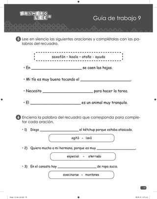 79
Guía de trabajo 9
Lee en silencio las siguientes oraciones y complétalas con las pa-
labras del recuadro.
5
saxofón – koala – otoño - ayuda
• En _____________________ se caen las hojas.
• Mi tío es muy bueno tocando el _____________________.
• Necesito _____________________ para hacer la tarea.
• El _____________________ es un animal muy tranquilo.
Encierra la palabra del recuadro que corresponda para comple-
tar cada oración.	
6
• 1)	 Diego ___________________ el kétchup porque estaba atascado.
agitó - lavó
• 2)	 Quiero mucho a mi hermano, porque es muy ___________________.
especial - aterrado
• 3)	 En el canasto hay ___________________ de ropa sucia.
avecinarse - montones
Guias_1ro lee +c2.indd 79 06-05-19 4:47 p.m.
 