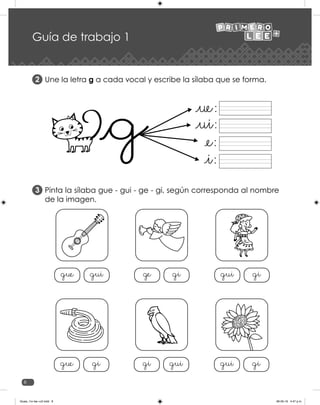 8
Guía de trabajo 1
Une la letra g a cada vocal y escribe la sílaba que se forma.
Pinta la sílaba gue - gui - ge - gi, según corresponda al nombre
de la imagen.
2
3
gue gui ge gi gui gi
gue gi gi gui gui gi
Guias_1ro lee +c2.indd 8 06-05-19 4:47 p.m.
 