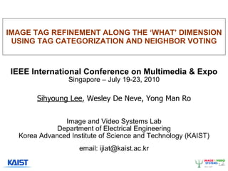 IMAGE TAG REFINEMENT ALONG THE ‘WHAT’ DIMENSION USING TAG CATEGORIZATION AND NEIGHBOR VOTING IEEE International Conference on Multimedia & Expo Singapore – July 19-23, 2010 Sihyoung Lee , Wesley De Neve, Yong Man Ro Image and Video Systems Lab Department of Electrical Engineering Korea Advanced Institute of Science and Technology (KAIST) email: ijiat@kaist.ac.kr 