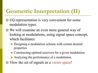 Geometric Interpretation (II)
 I/Q representation is very convenient for some
modulation types.
 We will examine an even more general way of
looking at modulations, using signal space concept,
which facilitates
 Designing a modulation scheme with certain desired
properties
 Constructing optimal receivers for a given modulation
 Analyzing the performance of a modulation.
 View the set of signals as a vector space!
 