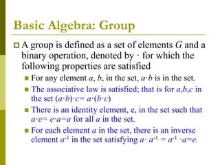 Basic Algebra: Group
 A group is defined as a set of elements G and a
binary operation, denoted by · for which the
following properties are satisfied
 For any element a, b, in the set, a·b is in the set.
 The associative law is satisfied; that is for a,b,c in
the set (a·b)·c= a·(b·c)
 There is an identity element, e, in the set such that
a·e= e·a=a for all a in the set.
 For each element a in the set, there is an inverse
element a-1 in the set satisfying a· a-1 = a-1 ·a=e.
 