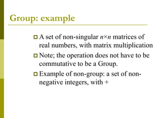 Group: example
 A set of non-singular n×n matrices of
real numbers, with matrix multiplication
 Note; the operation does not have to be
commutative to be a Group.
 Example of non-group: a set of non-
negative integers, with +
 