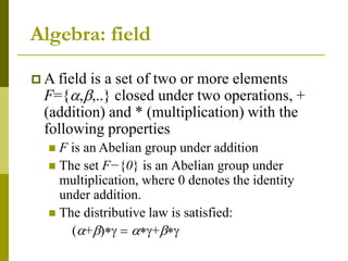 Algebra: field
 A field is a set of two or more elements
F={a,b,..} closed under two operations, +
(addition) and * (multiplication) with the
following properties
 F is an Abelian group under addition
 The set F−{0} is an Abelian group under
multiplication, where 0 denotes the identity
under addition.
 The distributive law is satisfied:
(a+bg  ag+bg
 