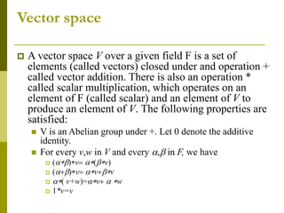 Vector space
 A vector space V over a given field F is a set of
elements (called vectors) closed under and operation +
called vector addition. There is also an operation *
called scalar multiplication, which operates on an
element of F (called scalar) and an element of V to
produce an element of V. The following properties are
satisfied:
 V is an Abelian group under +. Let 0 denote the additive
identity.
 For every v,w in V and every a,b in F, we have
 (abv abv)
 (abv avbv
 a v+w)=av a w
 1*v=v
 