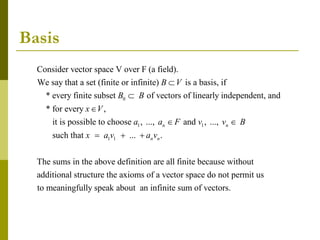 Basis
0
Consider vector space V over F (a field).
We say that a set (finite or infinite) is a basis, if
* every finite subset of vectors of linearly independent, and
* for every ,
it
B V
B B
x V



1 1
1 1
is possible to choose , ..., and , ...,
such that ... .
The sums in the above definition are all finite because without
additional structure the axioms of a vector
n n
n n
a a F v v B
x a v a v
 
  
space do not permit us
to meaningfully speak about an infinite sum of vectors.
 