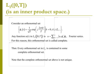 L2([0,T])
(is an inner product space.)
 
 
 
2
Consider an orthonormal set
1 2
exp 0, 1, 2,... .
Any function ( ) in 0, is , . Fourier series.
For this reason, this orthonormal set is called complete
k
k k
k
kt
t j k
T
T
u t L T u u


 


 
 
   
 
 
 
 
 
2
.
Thm: Every orthonormal set in is contained in some
complete orthonormal set.
Note that the complete orthonormal set above is not unique.
L
 