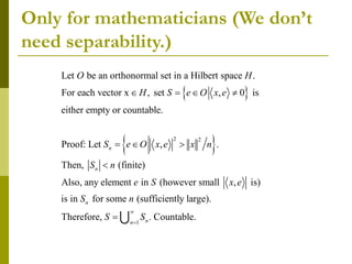 Only for mathematicians (We don’t
need separability.)
 
 
2 2
Let be an orthonormal set in a Hilbert space .
For each vector x , set , 0 is
either empty or countable.
Proof: Let , .
Then, (finite)
Also, any element in (however small
n
n
O H
H S e O x e
S e O x e x n
S n
e S
   
  

1
, is)
is in for some (sufficiently large).
Therefore, . Countable.
n
n
n
x e
S n
S S



 