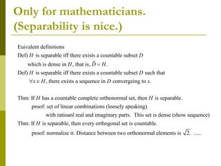 Only for mathematicians.
(Separability is nice.)
Euivalent definitions
Def) is separable iff there exists a countable subset
which is dense in , that is, .
Def) is separable iff there exists a countable subset such that
,
H D
H D H
H D
x H

  there exists a sequence in convergeing to .
Thm: If has a countable complete orthonormal set, then is separable.
proof: set of linear combinations (loosely speaking)
D x
H H
with ratioanl real and imaginary parts. This set is dense (show sequence)
Thm: If is separable, then every orthogonal set is countable.
proof: normalize it. Distance between two orthonorma
H
l elements is 2. .....
 