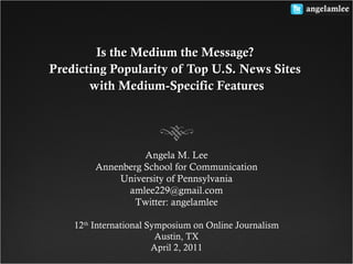 Is the Medium the Message?Is the Medium the Message?
Predicting Popularity of Top U.S. News SitesPredicting Popularity of Top U.S. News Sites
with Medium-Specific Featureswith Medium-Specific Features
Angela M. Lee
Annenberg School for Communication
University of Pennsylvania
amlee229@gmail.com
Twitter: angelamlee
12th
International Symposium on Online Journalism
Austin, TX
April 2, 2011
 