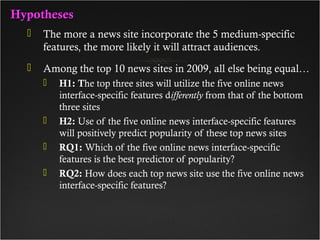 HypothesesHypotheses
 The more a news site incorporate the 5 medium-specific
features, the more likely it will attract audiences.
 Among the top 10 news sites in 2009, all else being equal…
 H1: The top three sites will utilize the five online news
interface-specific features differently from that of the bottom
three sites
 H2: Use of the five online news interface-specific features
will positively predict popularity of these top news sites
 RQ1: Which of the five online news interface-specific
features is the best predictor of popularity?
 RQ2: How does each top news site use the five online news
interface-specific features?
 