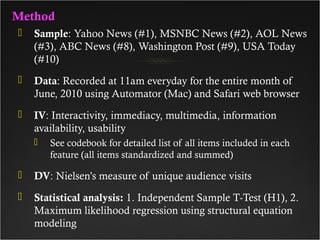 MethodMethod
 Sample: Yahoo News (#1), MSNBC News (#2), AOL News
(#3), ABC News (#8), Washington Post (#9), USA Today
(#10)
 Data: Recorded at 11am everyday for the entire month of
June, 2010 using Automator (Mac) and Safari web browser
 IV: Interactivity, immediacy, multimedia, information
availability, usability
 See codebook for detailed list of all items included in each
feature (all items standardized and summed)
 DV: Nielsen’s measure of unique audience visits
 Statistical analysis: 1. Independent Sample T-Test (H1), 2.
Maximum likelihood regression using structural equation
modeling
 