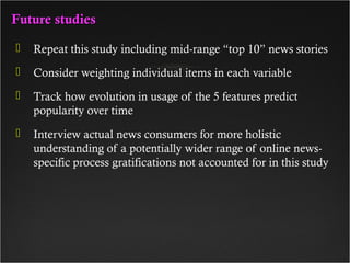 Future studiesFuture studies
 Repeat this study including mid-range “top 10” news stories
 Consider weighting individual items in each variable
 Track how evolution in usage of the 5 features predict
popularity over time
 Interview actual news consumers for more holistic
understanding of a potentially wider range of online news-
specific process gratifications not accounted for in this study
 