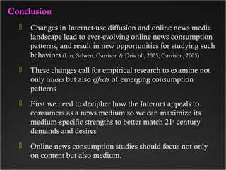 ConclusionConclusion
 Changes in Internet-use diffusion and online news media
landscape lead to ever-evolving online news consumption
patterns, and result in new opportunities for studying such
behaviors (Lin, Salwen, Garrison & Driscoll, 2005; Garrison, 2005)
 These changes call for empirical research to examine not
only causes but also effects of emerging consumption
patterns
 First we need to decipher how the Internet appeals to
consumers as a news medium so we can maximize its
medium-specific strengths to better match 21st
century
demands and desires
 Online news consumption studies should focus not only
on content but also medium.
 