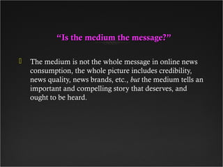 ““Is the medium the message?”Is the medium the message?”
 The medium is not the whole message in online news
consumption, the whole picture includes credibility,
news quality, news brands, etc., but the medium tells an
important and compelling story that deserves, and
ought to be heard.
 