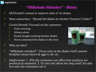  McDonald’s wanted to improve sales of its shakes
 Most researchers: “Should the shakes be thicker? Sweeter? Colder?”
 Gerald Berstell: Focused on the customers
 Early morning
 Always alone
 Rarely bought anything besides shakes
 Never consumed the shakes in the store
 Who are they?
 “Milkshake mistakes?”: Focus only on the shakes itself; assume
breakfast means bacon & eggs to all, etc.
 Implications: 1. Who the consumers are affect how products are
produced & marketed. 2. It’s not only about the thing itself, but also
how and why consumers use it.
angelamlee
“Milkshake Mistakes” - Shirky
 