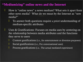 ““Mediumizing” online news and the InternetMediumizing” online news and the Internet
 How is “online news” a news medium? What sets it apart from
other news media? What do we mean by the Internet as “new
media?”
 To answer both questions require a priori understanding of
medium-specific attributes
 Uses & Gratifications: Focuses on media uses by centering on
the relationship between media attributes and the functions
they serve to users
 Content gratifications (i.e., for entertainment or diversion purposes)
 Social gratifications (i.e., For conversational uses)
 Process gratifications (i.e., The actual mediated experience)
 