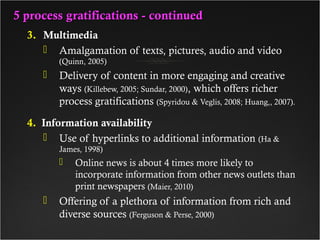 5 process gratifications - continued5 process gratifications - continued
3. Multimedia
 Amalgamation of texts, pictures, audio and video
(Quinn, 2005)
 Delivery of content in more engaging and creative
ways (Killebew, 2005; Sundar, 2000), which offers richer
process gratifications (Spyridou & Veglis, 2008; Huang,, 2007).
4. Information availability
 Use of hyperlinks to additional information (Ha &
James, 1998)
 Online news is about 4 times more likely to
incorporate information from other news outlets than
print newspapers (Maier, 2010)
 Offering of a plethora of information from rich and
diverse sources (Ferguson & Perse, 2000)
 