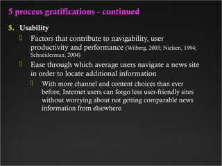 5 process gratifications - continued5 process gratifications - continued
5. Usability
 Factors that contribute to navigability, user
productivity and performance (Wilberg, 2003; Nielsen, 1994;
Schneiderman, 2004)
 Ease through which average users navigate a news site
in order to locate additional information
 With more channel and content choices than ever
before, Internet users can forgo less user-friendly sites
without worrying about not getting comparable news
information from elsewhere.
 