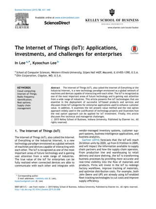 The Internet of Things (IoT): Applications,
investments, and challenges for enterprises
In Lee a,*, Kyoochun Lee b
a
School of Computer Sciences, Western Illinois University, Stipes Hall 442F, Macomb, IL 61455-1390, U.S.A.
b
Olin Corporation, Clayton, MO, U.S.A.
1. The Internet of Things (IoT)
The Internet of Things (IoT), also called the Internet
of Everything or the Industrial Internet, is a new
technology paradigm envisioned as a global network
of machines and devices capable of interacting with
each other. The IoT is recognized as one of the most
important areas of future technology and is gaining
vast attention from a wide range of industries.
The true value of the IoT for enterprises can be
fully realized when connected devices are able to
communicate with each other and integrate with
vendor-managed inventory systems, customer sup-
port systems, business intelligence applications, and
business analytics.
Gartner (2014) forecasts that the IoT will reach
26 billion units by 2020, up from 0.9 billion in 2009,
and will impact the information available to supply
chain partners and how the supply chain operates.
From production line and warehousing to retail
delivery and store shelving, the IoT is transforming
business processes by providing more accurate and
real-time visibility into the flow of materials and
products. Firms will invest in the IoT to redesign
factory workflows, improve tracking of materials,
and optimize distribution costs. For example, both
John Deere and UPS are already using IoT-enabled
fleet tracking technologies to cut costs and improve
supply efficiency.
Business Horizons (2015) 58, 431—440
Available online at www.sciencedirect.com
ScienceDirect
www.elsevier.com/locate/bushor
KEYWORDS
Cloud computing;
Internet of Things;
Radio frequency
identification;
Real options;
Supply chain
management
Abstract The Internet of Things (IoT), also called the Internet of Everything or the
Industrial Internet, is a new technology paradigm envisioned as a global network of
machines and devices capable of interacting with each other. The IoT is recognized as
one of the most important areas of future technology and is gaining vast attention
from a wide range of industries. This article presents five IoT technologies that are
essential in the deployment of successful IoT-based products and services and
discusses three IoT categories for enterprise applications used to enhance customer
value. In addition, it examines the net present value method and the real option
approach widely used in the justification of technology projects and illustrates how
the real option approach can be applied for IoT investment. Finally, this article
discusses five technical and managerial challenges.
# 2015 Kelley School of Business, Indiana University. Published by Elsevier Inc. All
rights reserved.
* Corresponding author
E-mail addresses: i-lee@wiu.edu (I. Lee),
kyoochun@gmail.com (K. Lee)
0007-6813/$ — see front matter # 2015 Kelley School of Business, Indiana University. Published by Elsevier Inc. All rights reserved.
http://dx.doi.org/10.1016/j.bushor.2015.03.008
 
