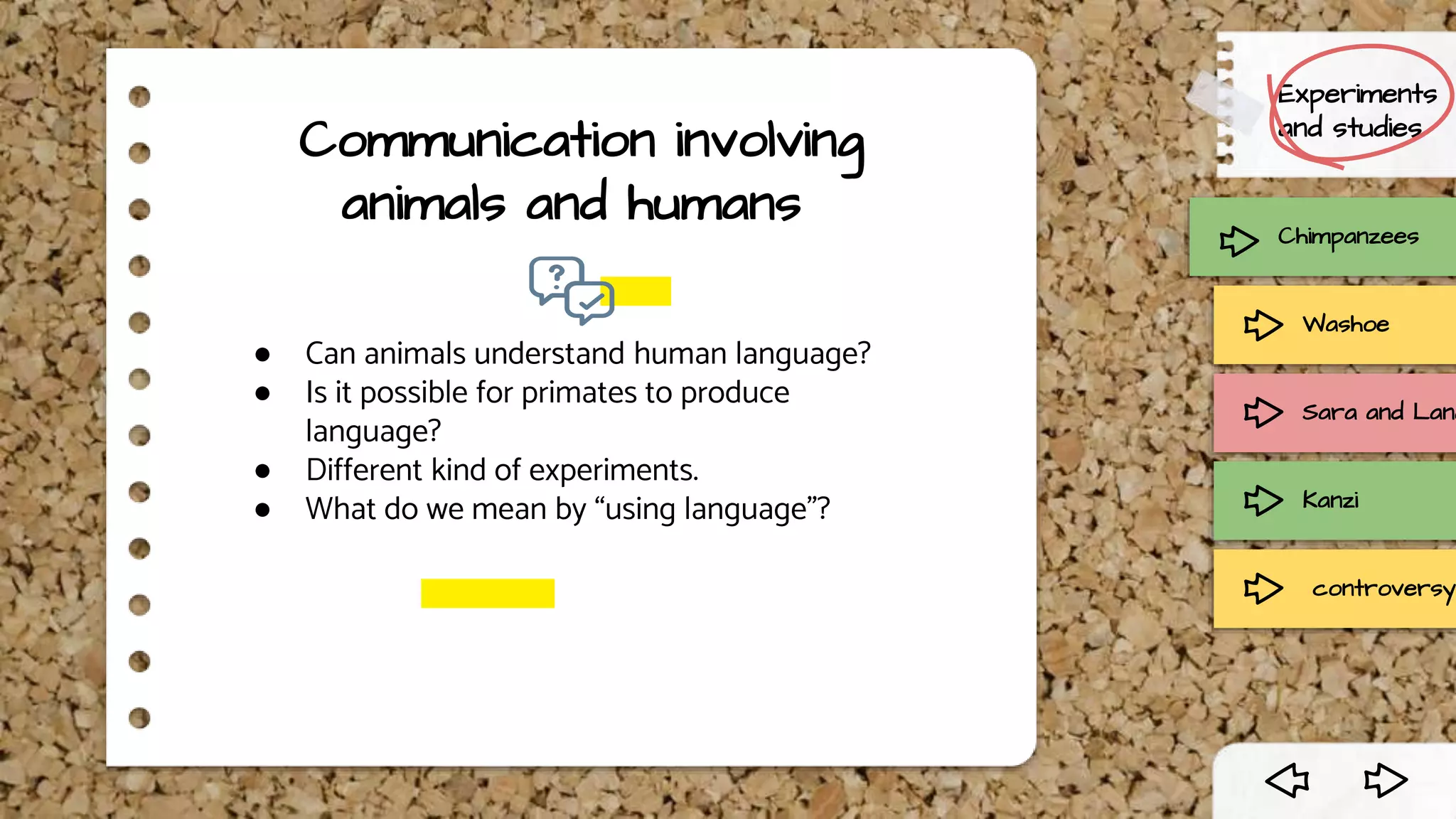 Communication involving
animals and humans
● Can animals understand human language?
● Is it possible for primates to produce
language?
● Different kind of experiments.
● What do we mean by “using language”?
Chimpanzees
Experiments
and studies
Washoe
Sara and Lana
Kanzi
controversy
 