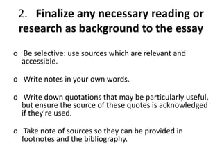 2. Finalize any necessary reading or
research as background to the essay
o Be selective: use sources which are relevant and
accessible.
o Write notes in your own words.
o Write down quotations that may be particularly useful,
but ensure the source of these quotes is acknowledged
if they're used.
o Take note of sources so they can be provided in
footnotes and the bibliography.
 