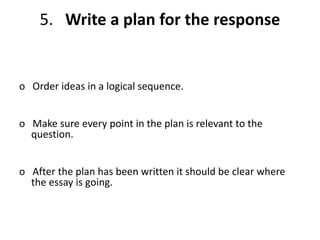 5. Write a plan for the response
o Order ideas in a logical sequence.
o Make sure every point in the plan is relevant to the
question.
o After the plan has been written it should be clear where
the essay is going.
 