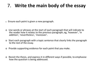 7. Write the main body of the essay
o Ensure each point is given a new paragraph.
o Use words or phrases at the start of each paragraph that will indicate to
the reader how it relates to the previous paragraph, eg, 'however', ‘in
addition', ‘nevertheless', ‘moreover'.
o Start each paragraph with a topic sentence that clearly links the paragraph
to the rest of the essay.
o Provide supporting evidence for each point that you make.
o Revisit the thesis, and express it in different ways if possible, to emphasise
how the question is being addressed.
 