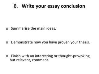 8. Write your essay conclusion
o Summarise the main ideas.
o Demonstrate how you have proven your thesis.
o Finish with an interesting or thought-provoking,
but relevant, comment.
 