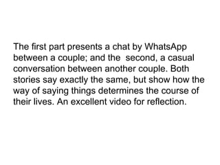 The first part presents a chat by WhatsApp 
between a couple; and the second, a casual 
conversation between another couple. Both 
stories say exactly the same, but show how the 
way of saying things determines the course of 
their lives. An excellent video for reflection. 
 