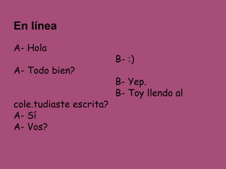 En línea 
A- Hola 
B- :) 
A- Todo bien? 
B- Yep. 
B- Toy llendo al 
cole.tudiaste escrita? 
A- Sí 
A- Vos? 
 