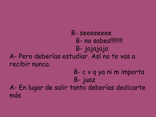 B- seeeeeeee 
B- no sabes!!!!!!!! 
B- jajajaja 
A- Pero deberías estudiar. Así no te vas a 
recibir nunca. 
B- c v q ya ni m importa 
B- juaz 
A- En lugar de salir tanto deberías dedicarte 
más 
 