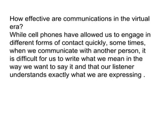 How effective are communications in the virtual 
era? 
While cell phones have allowed us to engage in 
different forms of contact quickly, some times, 
when we communicate with another person, it 
is difficult for us to write what we mean in the 
way we want to say it and that our listener 
understands exactly what we are expressing . 
 