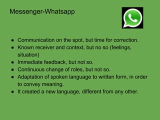 Messenger-Whatsapp 
● Communication on the spot, but time for correction. 
● Known receiver and context, but no so (feelings, 
situation) 
● Immediate feedback, but not so. 
● Continuous change of roles, but not so. 
● Adaptation of spoken language to written form, in order 
to convey meaning. 
● It created a new language, different from any other. 
 