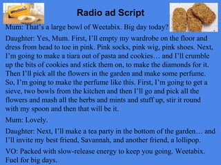 Radio ad Script 
Mum: That’s a large bowl of Weetabix. Big day today? 
Daughter: Yes, Mum. First, I’ll empty my wardrobe on the floor and 
dress from head to toe in pink. Pink socks, pink wig, pink shoes. Next, 
I’m going to make a tiara out of pasta and cookies… and I’ll crumble 
up the bits of cookies and stick them on, to make the diamonds for it. 
Then I’ll pick all the flowers in the garden and make some perfume. 
So, I’m going to make the perfume like this. First, I’m going to get a 
sieve, two bowls from the kitchen and then I’ll go and pick all the 
flowers and mash all the herbs and mints and stuff up, stir it round 
with my spoon and then that will be it. 
Mum: Lovely. 
Daughter: Next, I’ll make a tea party in the bottom of the garden… and 
I’ll invite my best friend, Savannah, and another friend, a lollipop. 
VO: Packed with slow-release energy to keep you going. Weetabix. 
Fuel for big days. 
 