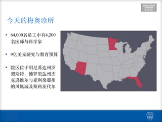 今天的梅奥诊所
• 64,000名员⼯工中有4,200
名医师与科学家
• 9亿美元研究与教育预算
• 院区位于明尼苏达州罗
契斯特，佛罗⾥里达州杰
克逊维尔与亚利桑那州
的凤凰城及斯科茨代尔
 