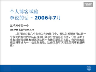 个人博客试验 
李说的话 - 2006年7月
五千万中的⼀一个	
  
Lee	
  AASE	
  发表于2006.7.30	
  
...但可能少数⼏几个在我⼯工作的部⻔门中，我认为发博客可以是⼀一
个很好的和我的团队以及部⻔门领导分享信息的⽅方式。它可以助于
唤起对新闻媒体和新媒体这两个有趣的潮流的关注。我的⺫⽬目的是
想让博客成为⼀一个信息聚集地，这些信息可以对我的同事有所裨
益。
 