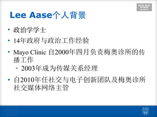• 政治学学⼠士
• 14年政府与政治工作经验
• Mayo Clinic 自2000年四月负责梅奥诊所的传
播工作
• 2003年成为传媒关系经理
• 自2010年任社交与电子创新团队及梅奥诊所
社交媒体网络主管
Lee Aase个⼈人背景
 
