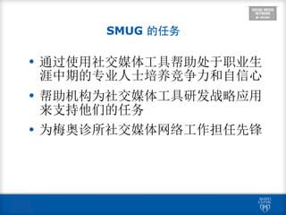  
SMUG 的任务
• 通过使用社交媒体工具帮助处于职业生
涯中期的专业人士培养竞争力和自信心
• 帮助机构为社交媒体工具研发战略应用
来支持他们的任务
• 为梅奥诊所社交媒体网络工作担任先锋
 