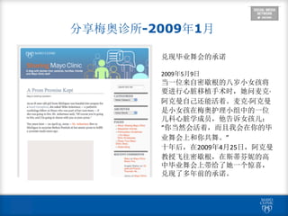  
分享梅奥诊所-2009年1月
兑现毕业舞会的承诺	
  
2009年5月9日	
  
当一位来自密歇根的八岁小女孩将
要进行心脏移植手术时，她问麦克·∙
阿克曼自己还能活着。麦克·∙阿克曼
是小女孩在梅奥护理小组中的一位
儿科心脏学成员，他告诉女孩儿：
“你当然会活着，而且我会在你的毕
业舞会上和你共舞。”	
  
十年后，在2009年4月25日，阿克曼
教授飞往密歇根，在斯蒂芬妮的高
中毕业舞会上带给了她一个惊喜，
兑现了多年前的承诺。
 