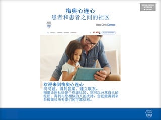  
梅奥⼼心连⼼心 
患者和患者之间的社区
欢迎来到梅奥⼼心连⼼心	
  
问问题，得到答案，建⽴立联系。	
  
梅奥诊所社区是个在线社区，您可以分享⾃自⼰己的
经历，得到与您相似的⼈人的⽀支持。您还能得到来
⾃自梅奥诊所专家们的可靠信息。
 