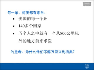 8
▪ 美国的每一个州
▪ 140多个国家
▪ 五个人之中就有一个从800公里以
外的地方前来求医
每⼀一年，梅奥都有来⾃自：
的患者。为什么他们不辞万⾥里来到梅奥？
 