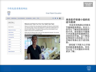 个性化患者教育网站
来⾃自医疗保健⼩小组的欢
迎与致谢	
  
	
  	
  	
  	
  	
  	
  欢迎来到梅奥诊所膝关
节置换教育⺴⽹网站。在这⼉儿，
您可以了解到您即将接受
的⼿手术。接受膝关节置换
⼿手术是重返积极健康的⽣生
活的良好开端。这个⺴⽹网站
会帮助您与您的家⼈人为⼿手
术做好准备以⾄至于成功恢
复。	
  
	
  	
  	
  	
  	
  	
  请观看下列影⽚片以开始
您的膝盖置换教育。您也
可以在下⽅方对整形外科有
更多了解。
 