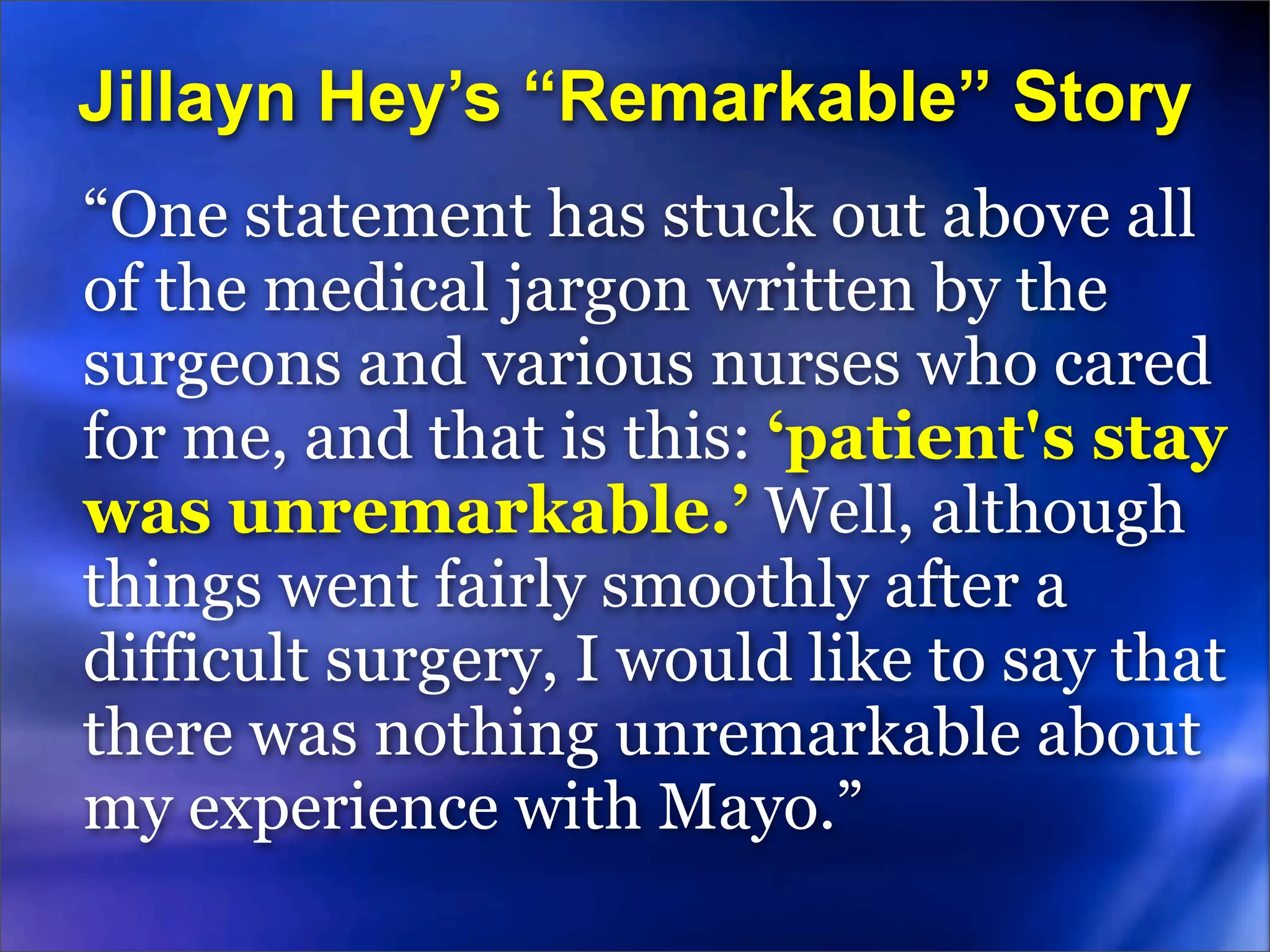 Jillayn Hey’s “Remarkable” Story
“One statement has stuck out above all
of the medical jargon written by the
surgeons and various nurses who cared
for me, and that is this: ‘patient's stay
was unremarkable.’ Well, although
things went fairly smoothly after a
difficult surgery, I would like to say that
there was nothing unremarkable about
my experience with Mayo.”
 